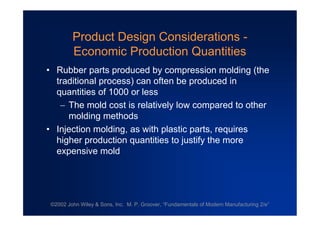 ©2002 John Wiley & Sons, Inc. M. P. Groover, “Fundamentals of Modern Manufacturing 2/e”
Product Design Considerations -
Economic Production Quantities
•Rubber parts produced by compression molding (the
traditional process) can often be produced in
quantities of 1000 or less
The mold cost is relatively low compared to other
molding methods
•Injection molding, as with plastic parts, requires
higher production quantities to justify the more
expensive mold
 
