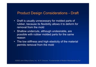 ©2002 John Wiley & Sons, Inc. M. P. Groover, “Fundamentals of Modern Manufacturing 2/e”
Product Design Considerations - Draft
•Draft is usually unnecessary for molded parts of
rubber, because its flexibility allows it to deform for
removal from the mold
•Shallow undercuts, although undesirable, are
possible with rubber molded parts for the same
reason
•The low stiffness and high elasticity of the material
permits removal from the mold
 