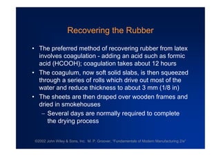 ©2002 John Wiley & Sons, Inc. M. P. Groover, “Fundamentals of Modern Manufacturing 2/e”
Recovering the Rubber
•The preferred method of recovering rubber from latex
involves coagulation - adding an acid such as formic
acid (HCOOH); coagulation takes about 12 hours
•The coagulum, now soft solid slabs, is then squeezed
through a series of rolls which drive out most of the
water and reduce thickness to about 3 mm (1/8 in)
•The sheets are then draped over wooden frames and
dried in smokehouses
Several days are normally required to complete
the drying process
 