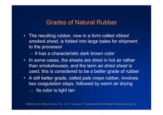 ©2002 John Wiley & Sons, Inc. M. P. Groover, “Fundamentals of Modern Manufacturing 2/e”
Grades of Natural Rubber
•The resulting rubber, now in a form called ribbed
smoked sheet, is folded into large bales for shipment
to the processor
It has a characteristic dark brown color
•In some cases, the sheets are dried in hot air rather
than smokehouses, and the term air-dried sheet is
used; this is considered to be a better grade of rubber
•A still better grade, called pale crepe rubber, involves
two coagulation steps, followed by warm air drying
 Its color is light tan
 