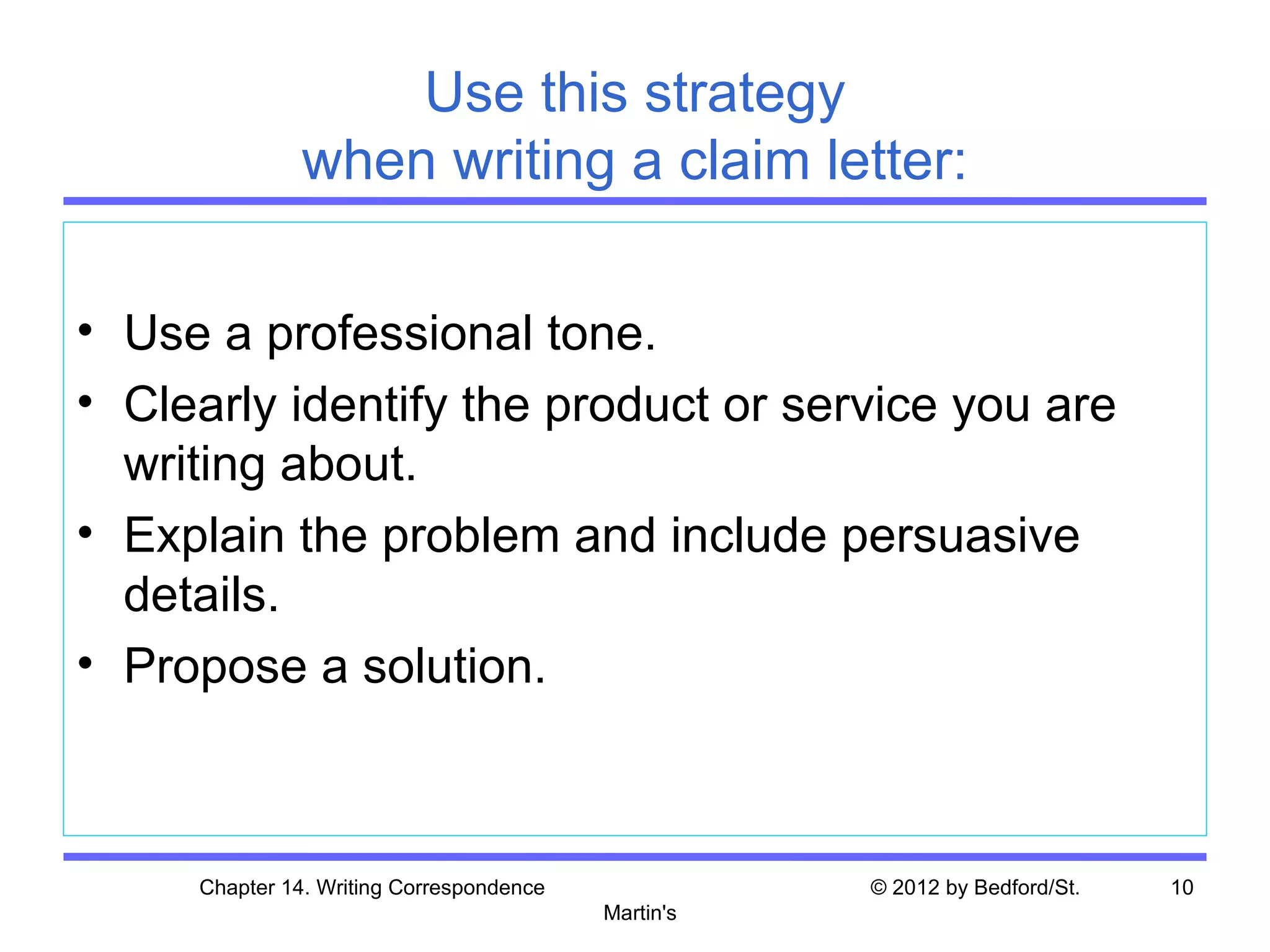 Use this strategy
               when writing a claim letter:

• Use a professional tone.
• Clearly identify the product or service you are
  writing about.
• Explain the problem and include persuasive
  details.
• Propose a solution.



     Chapter 14. Writing Correspondence              © 2012 by Bedford/St.   10
                                          Martin's
 