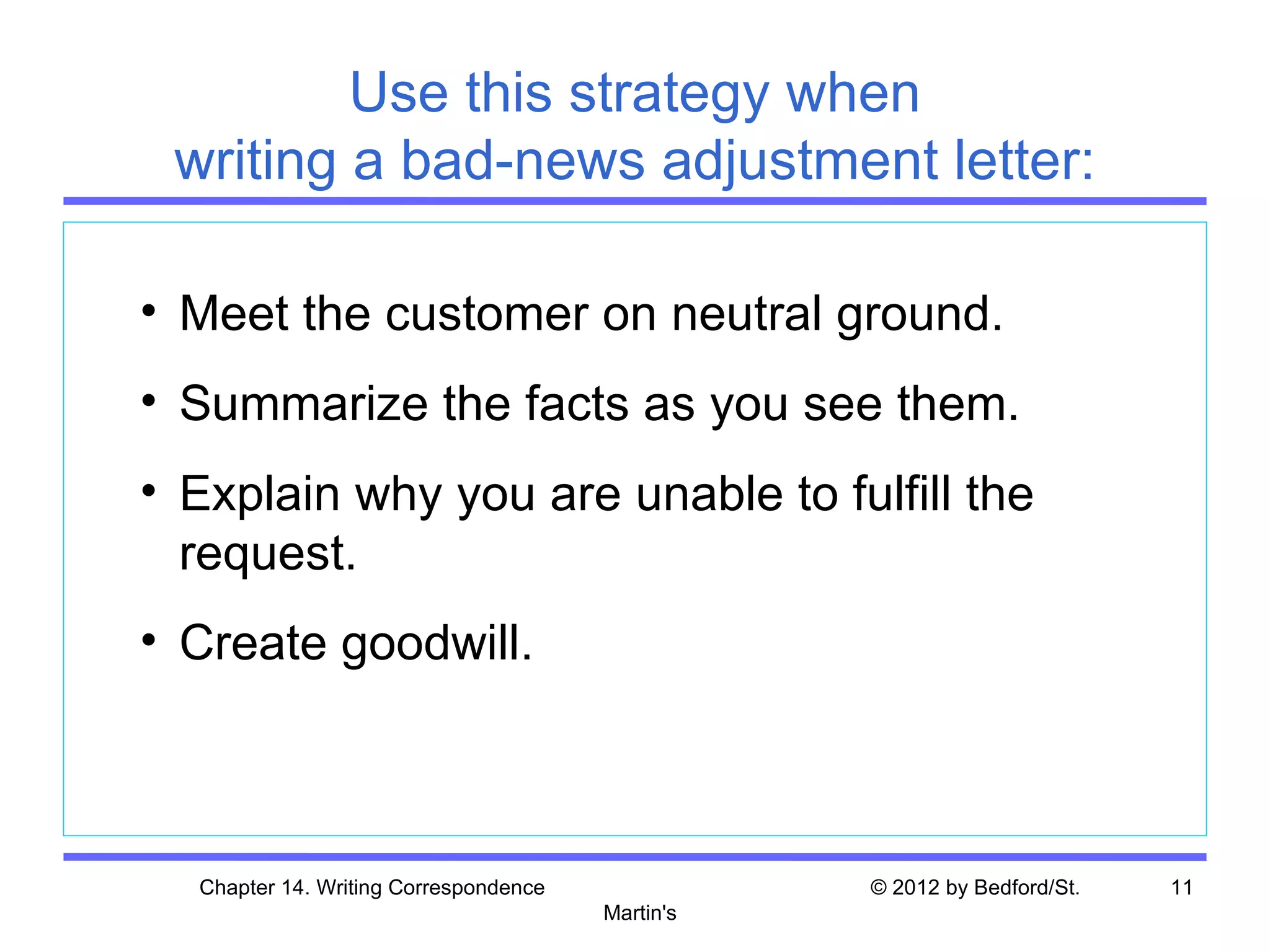 Use this strategy when
 writing a bad-news adjustment letter:

• Meet the customer on neutral ground.
• Summarize the facts as you see them.
• Explain why you are unable to fulfill the
  request.
• Create goodwill.



  Chapter 14. Writing Correspondence              © 2012 by Bedford/St.   11
                                       Martin's
 