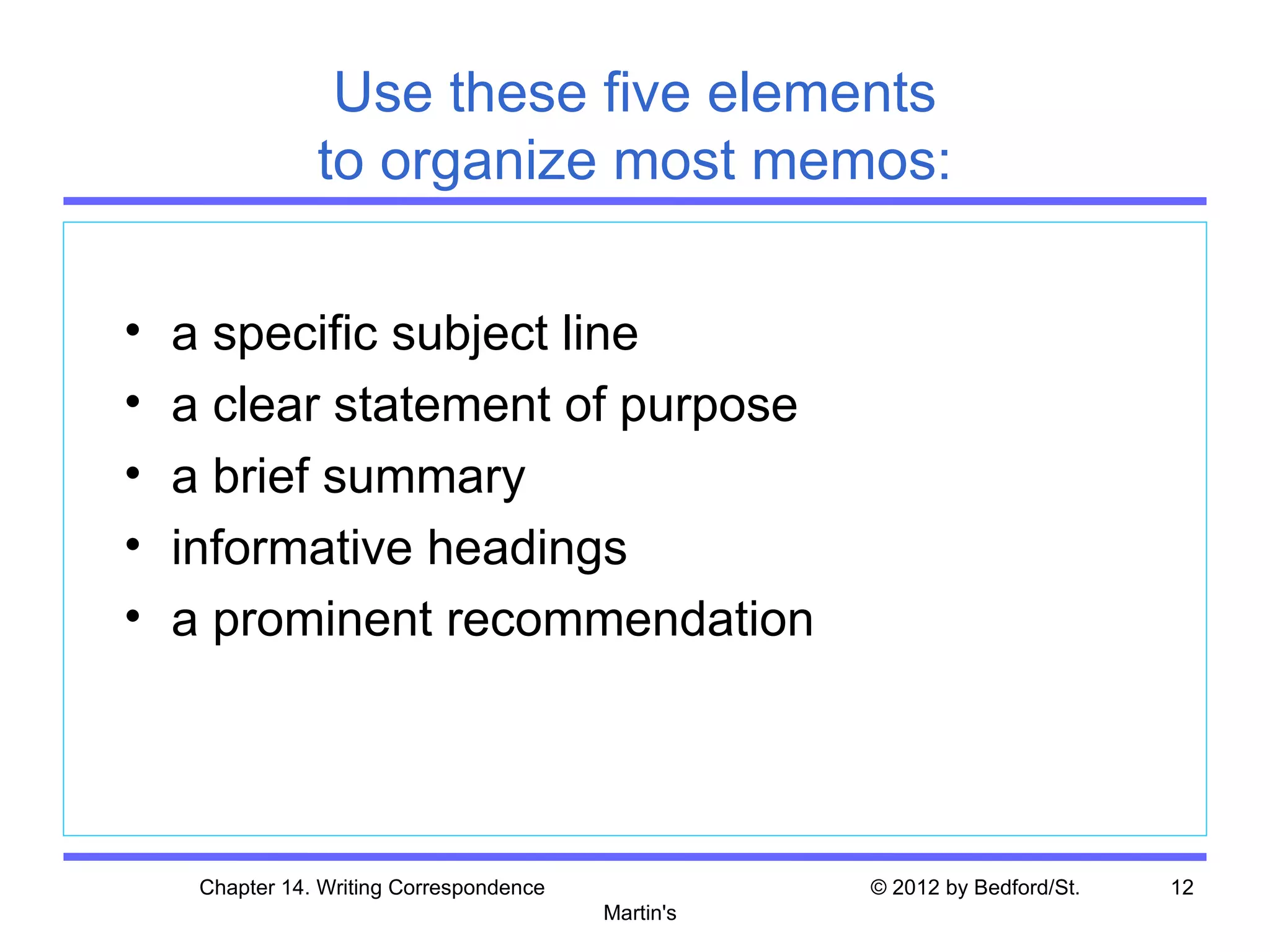 Use these five elements
                to organize most memos:

•   a specific subject line
•   a clear statement of purpose
•   a brief summary
•   informative headings
•   a prominent recommendation




     Chapter 14. Writing Correspondence              © 2012 by Bedford/St.   12
                                          Martin's
 
