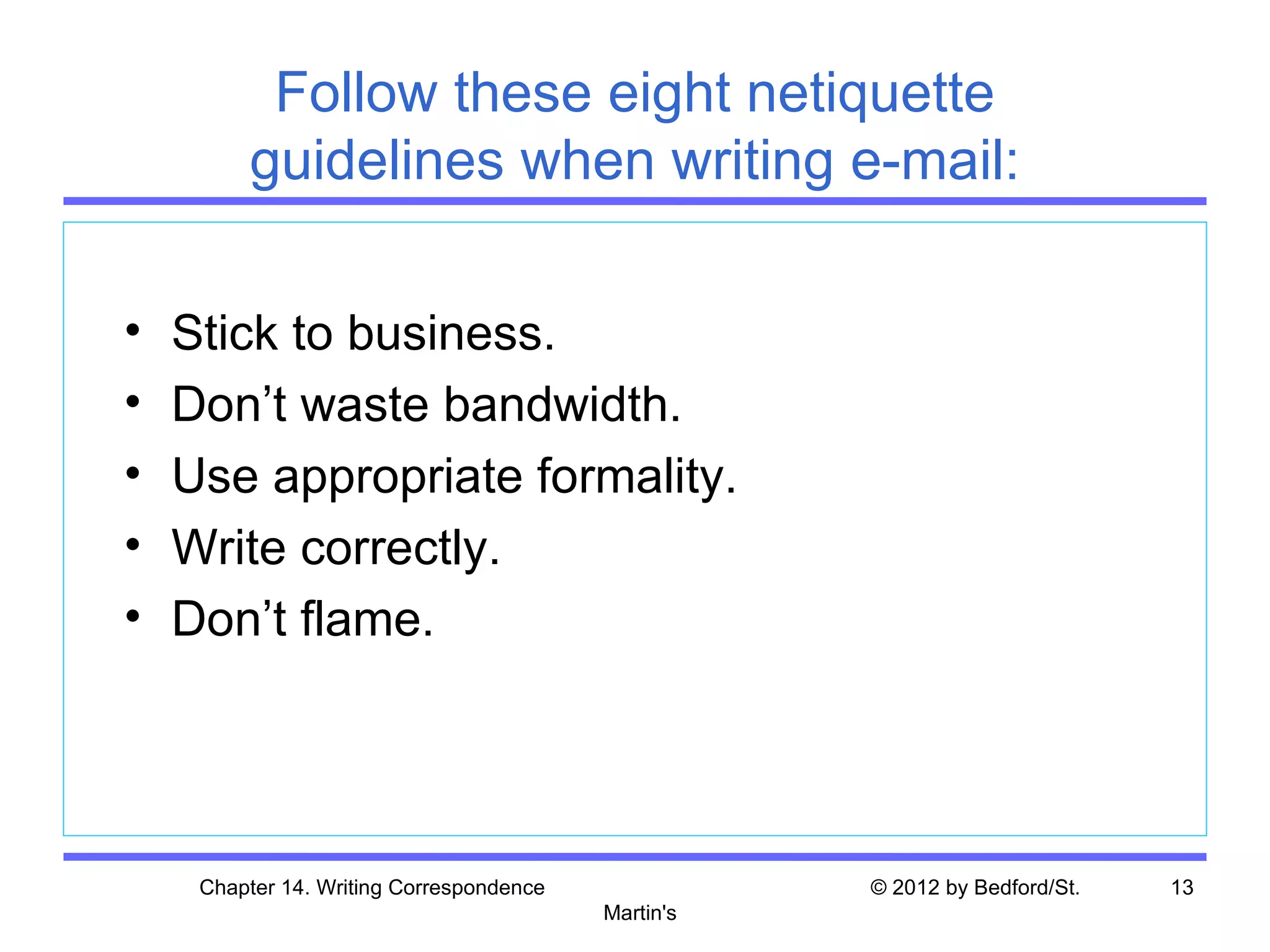 Follow these eight netiquette
         guidelines when writing e-mail:

•   Stick to business.
•   Don’t waste bandwidth.
•   Use appropriate formality.
•   Write correctly.
•   Don’t flame.




     Chapter 14. Writing Correspondence              © 2012 by Bedford/St.   13
                                          Martin's
 