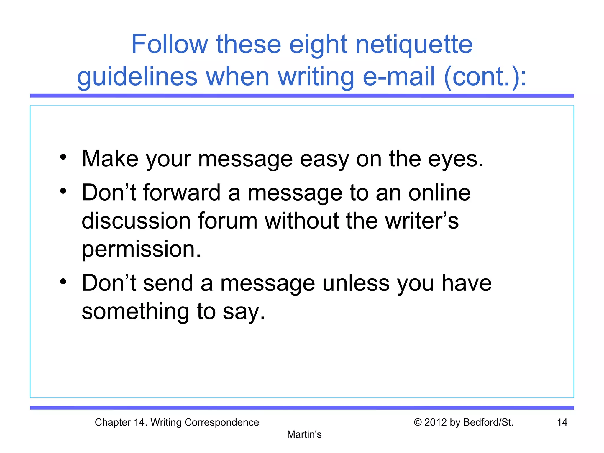 Follow these eight netiquette
 guidelines when writing e-mail (cont.):

• Make your message easy on the eyes.
• Don’t forward a message to an online
  discussion forum without the writer’s
  permission.
• Don’t send a message unless you have
  something to say.



   Chapter 14. Writing Correspondence              © 2012 by Bedford/St.   14
                                        Martin's
 