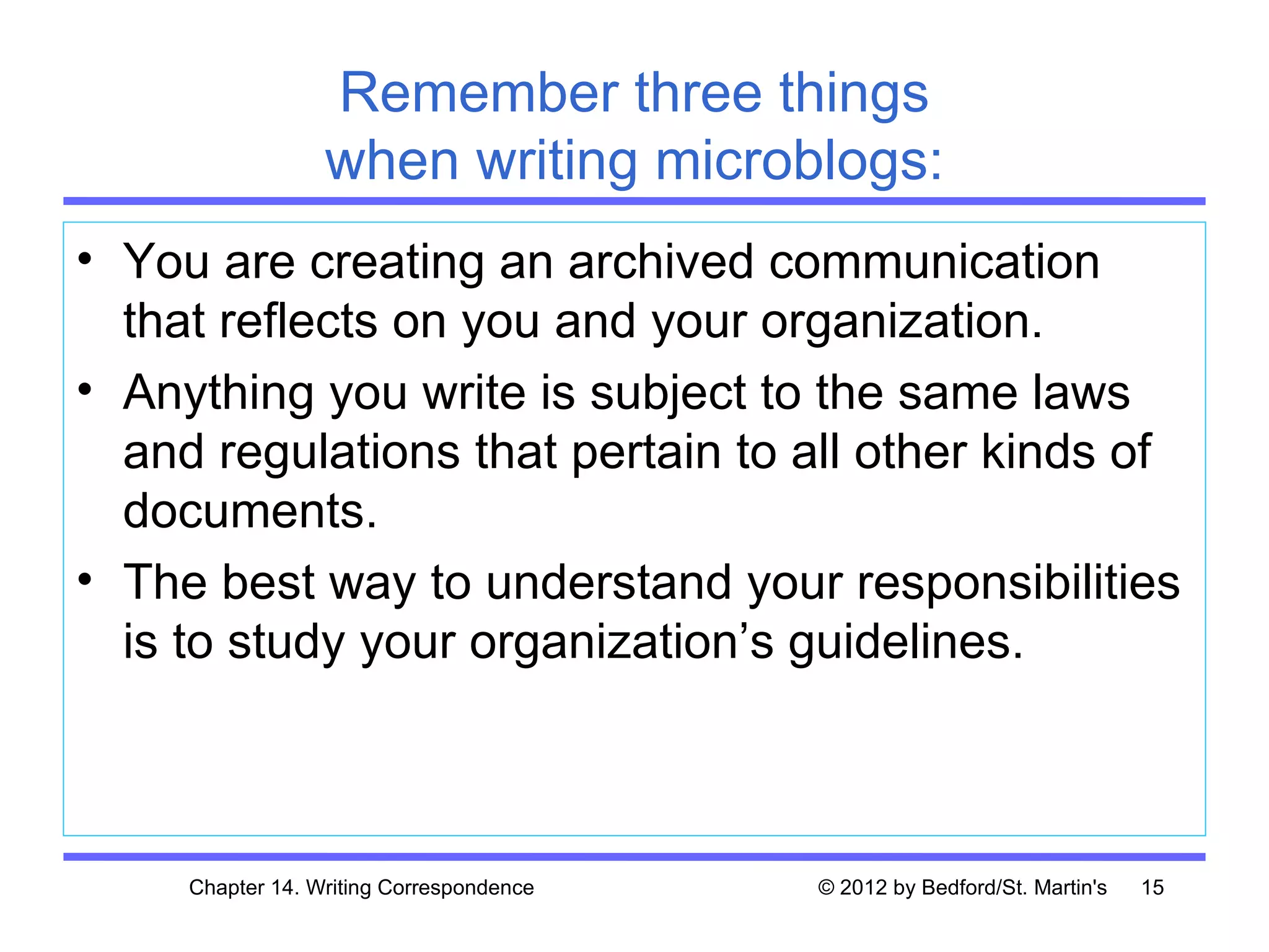 Remember three things
                  when writing microblogs:
• You are creating an archived communication
  that reflects on you and your organization.
• Anything you write is subject to the same laws
  and regulations that pertain to all other kinds of
  documents.
• The best way to understand your responsibilities
  is to study your organization’s guidelines.



     Chapter 14. Writing Correspondence   © 2012 by Bedford/St. Martin's   15
 