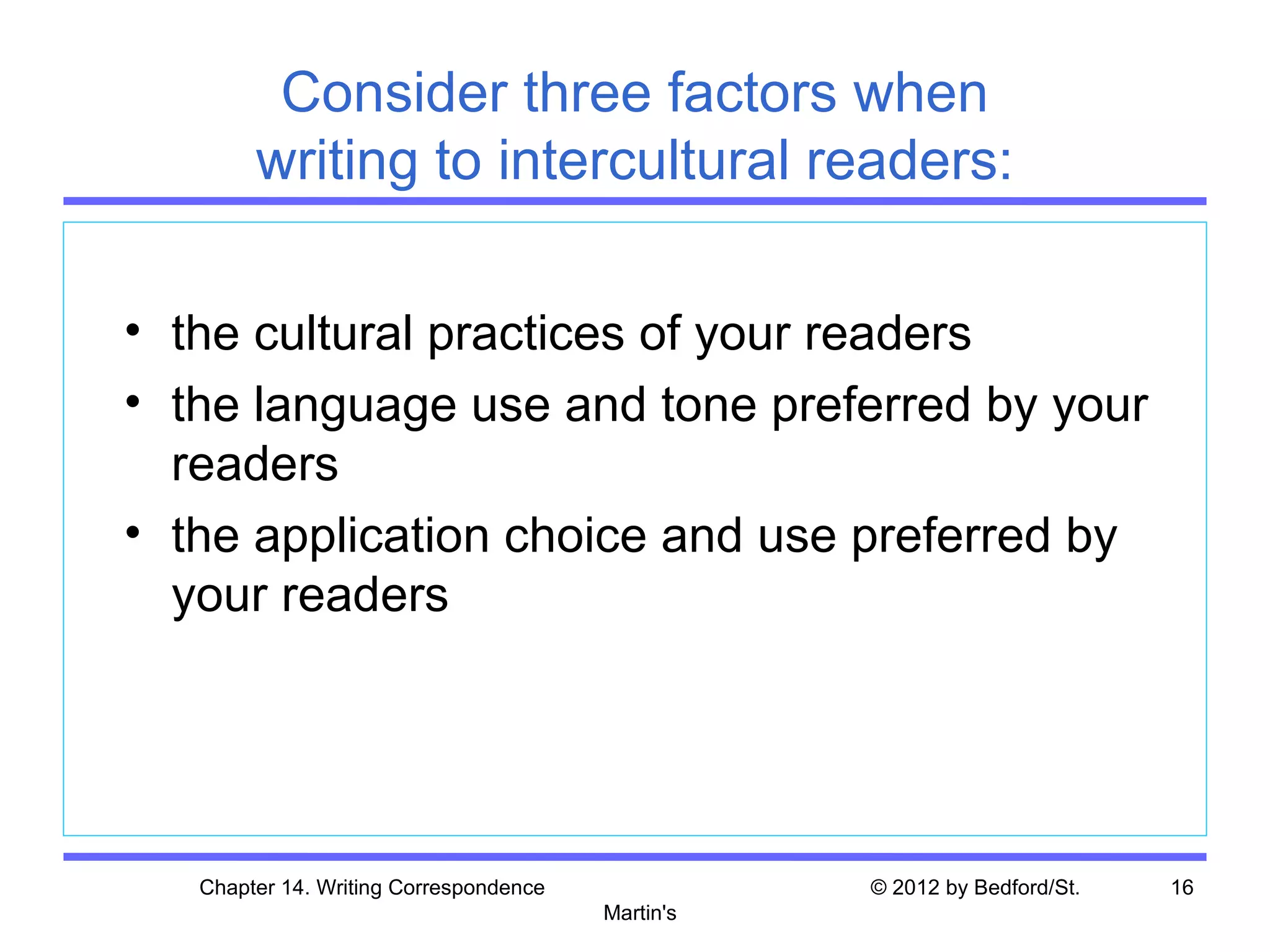 Consider three factors when
        writing to intercultural readers:

• the cultural practices of your readers
• the language use and tone preferred by your
  readers
• the application choice and use preferred by
  your readers




   Chapter 14. Writing Correspondence              © 2012 by Bedford/St.   16
                                        Martin's
 