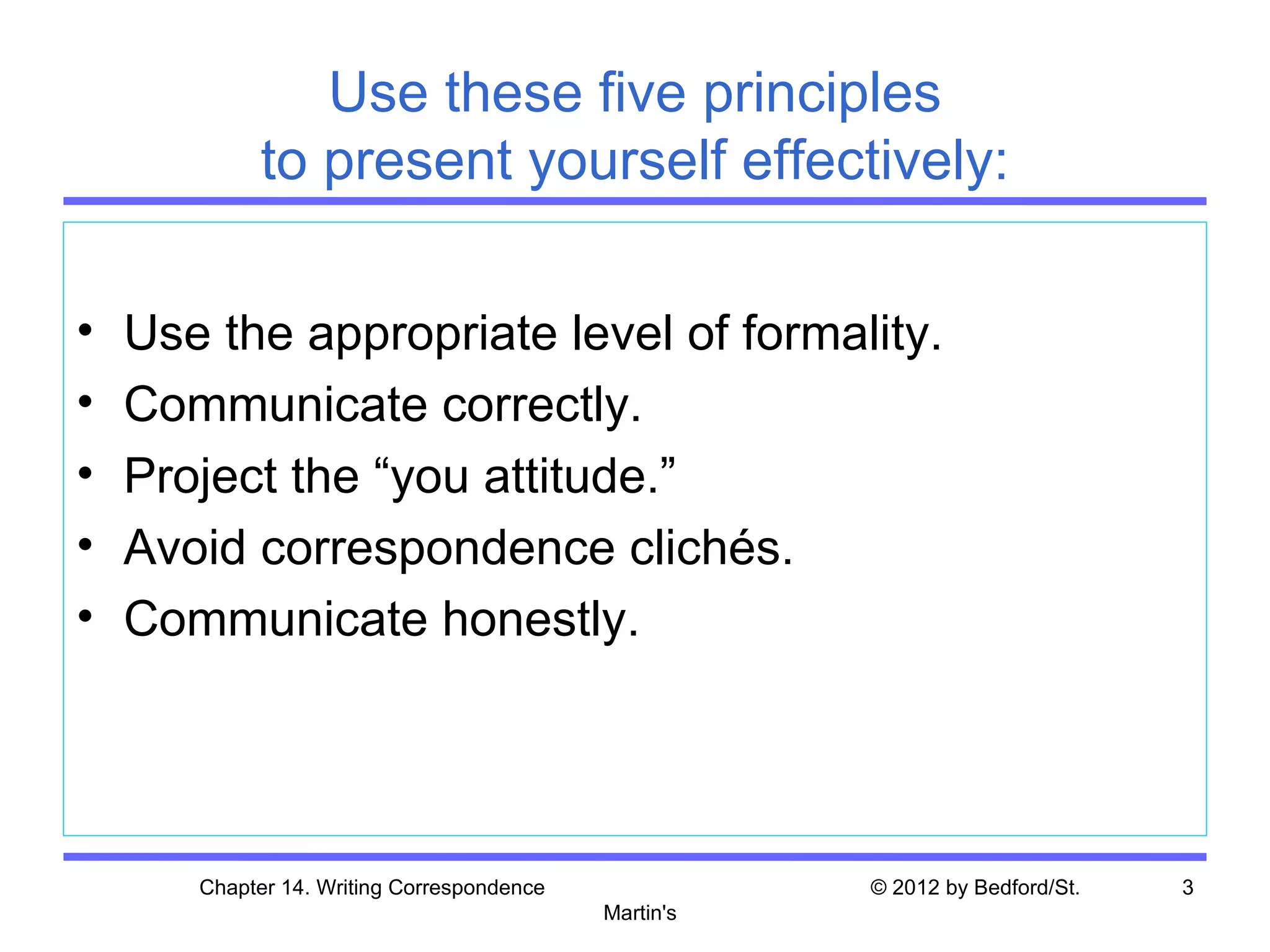 Use these five principles
             to present yourself effectively:

•   Use the appropriate level of formality.
•   Communicate correctly.
•   Project the “you attitude.”
•   Avoid correspondence clichés.
•   Communicate honestly.




       Chapter 14. Writing Correspondence              © 2012 by Bedford/St.   3
                                            Martin's
 