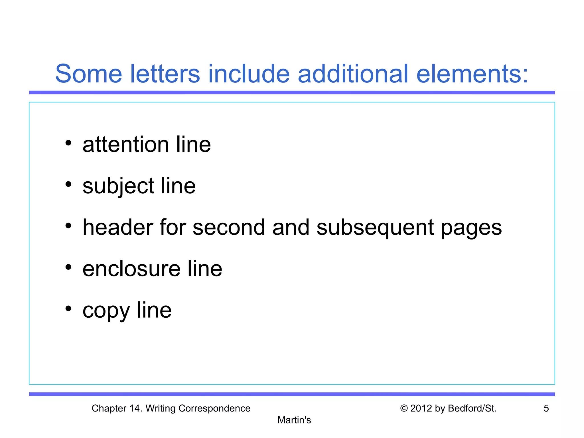 Some letters include additional elements:

• attention line
• subject line
• header for second and subsequent pages
• enclosure line
• copy line



   Chapter 14. Writing Correspondence              © 2012 by Bedford/St.   5
                                        Martin's
 