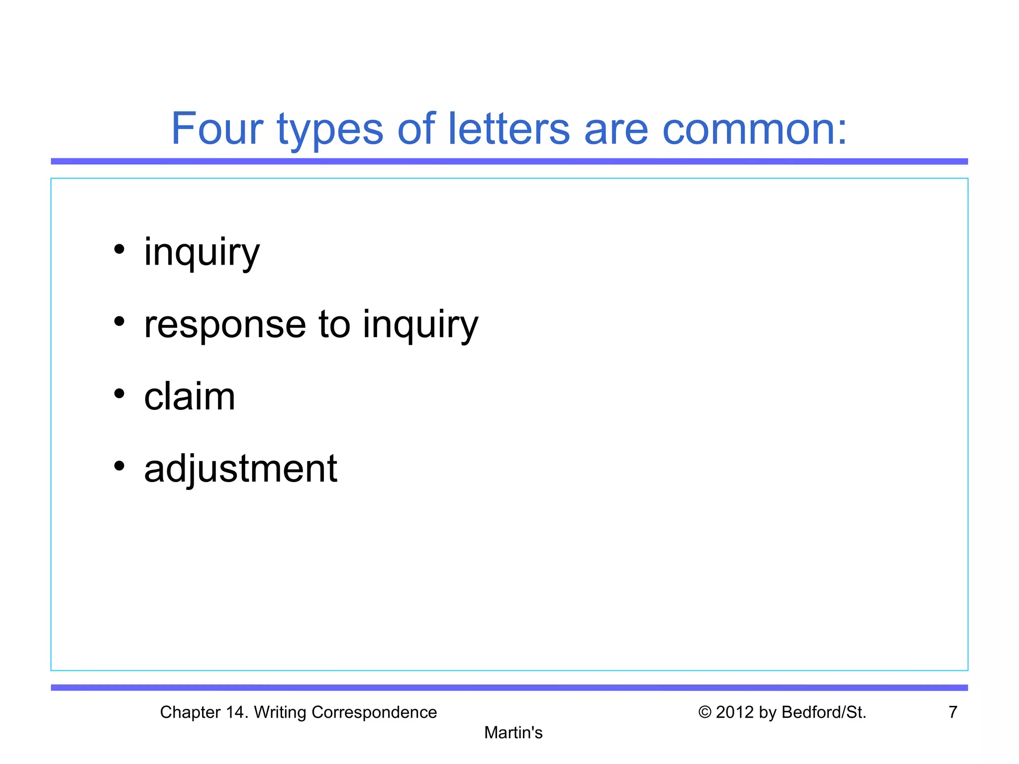 Four types of letters are common:

• inquiry
• response to inquiry
• claim
• adjustment




  Chapter 14. Writing Correspondence              © 2012 by Bedford/St.   7
                                       Martin's
 