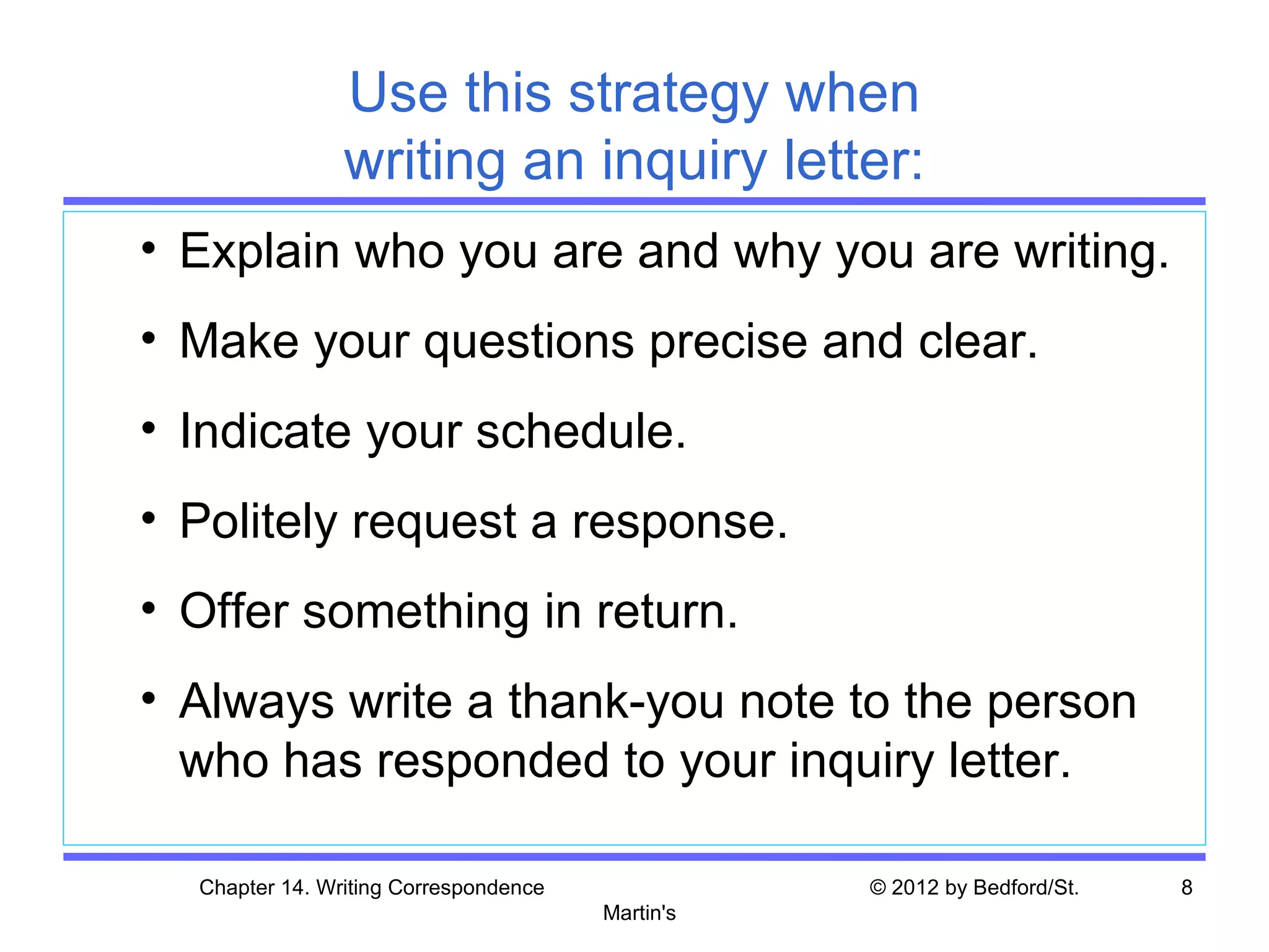 Use this strategy when
                writing an inquiry letter:
• Explain who you are and why you are writing.
• Make your questions precise and clear.
• Indicate your schedule.
• Politely request a response.
• Offer something in return.
• Always write a thank-you note to the person
  who has responded to your inquiry letter.

  Chapter 14. Writing Correspondence              © 2012 by Bedford/St.   8
                                       Martin's
 