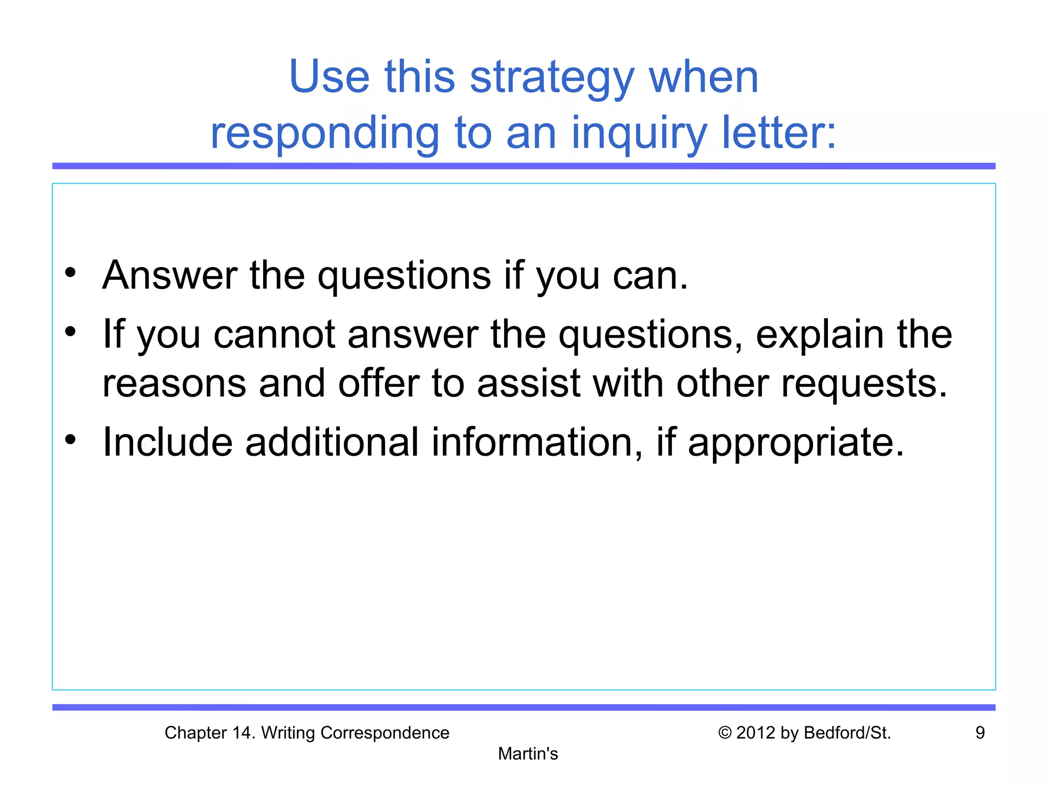 Use this strategy when
          responding to an inquiry letter:

• Answer the questions if you can.
• If you cannot answer the questions, explain the
  reasons and offer to assist with other requests.
• Include additional information, if appropriate.




     Chapter 14. Writing Correspondence              © 2012 by Bedford/St.   9
                                          Martin's
 