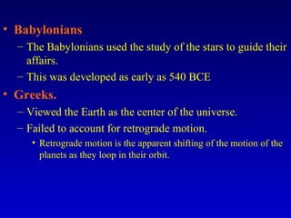 • Babylonians
– The Babylonians used the study of the stars to guide their
affairs.
– This was developed as early as 540 BCE
• Greeks.
– Viewed the Earth as the center of the universe.
– Failed to account for retrograde motion.
• Retrograde motion is the apparent shifting of the motion of the
planets as they loop in their orbit.
 