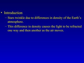• Introduction
– Stars twinkle due to differences in density of the Earth’s
atmosphere.
– This difference in density causes the light to be refracted
one way and then another as the air moves.
 