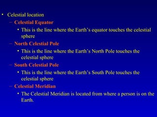 • Celestial location
– Celestial Equator
• This is the line where the Earth’s equator touches the celestial
sphere
– North Celestial Pole
• This is the line where the Earth’s North Pole touches the
celestial sphere
– South Celestial Pole
• This is the line where the Earth’s South Pole touches the
celestial sphere
– Celestial Meridian
• The Celestial Meridian is located from where a person is on the
Earth.
 