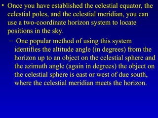 • Once you have established the celestial equator, the
celestial poles, and the celestial meridian, you can
use a two-coordinate horizon system to locate
positions in the sky.
– One popular method of using this system
identifies the altitude angle (in degrees) from the
horizon up to an object on the celestial sphere and
the azimuth angle (again in degrees) the object on
the celestial sphere is east or west of due south,
where the celestial meridian meets the horizon.
 