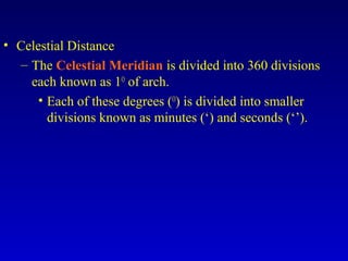 • Celestial Distance
– The Celestial Meridian is divided into 360 divisions
each known as 1O
of arch.
• Each of these degrees (O
) is divided into smaller
divisions known as minutes (‘) and seconds (‘’).
 