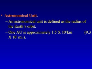• Astronomical Unit.
– An astronomical unit is defined as the radius of
the Earth’s orbit.
– One AU is approximately 1.5 X 108
km (9.3
X 107
mi.).
 