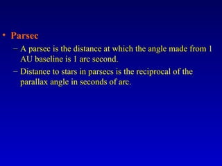 • Parsec
– A parsec is the distance at which the angle made from 1
AU baseline is 1 arc second.
– Distance to stars in parsecs is the reciprocal of the
parallax angle in seconds of arc.
 