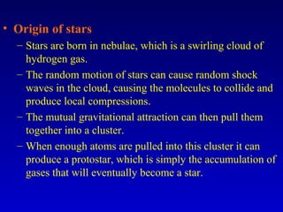 • Origin of stars
– Stars are born in nebulae, which is a swirling cloud of
hydrogen gas.
– The random motion of stars can cause random shock
waves in the cloud, causing the molecules to collide and
produce local compressions.
– The mutual gravitational attraction can then pull them
together into a cluster.
– When enough atoms are pulled into this cluster it can
produce a protostar, which is simply the accumulation of
gases that will eventually become a star.
 