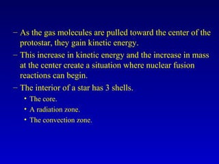 – As the gas molecules are pulled toward the center of the
protostar, they gain kinetic energy.
– This increase in kinetic energy and the increase in mass
at the center create a situation where nuclear fusion
reactions can begin.
– The interior of a star has 3 shells.
• The core.
• A radiation zone.
• The convection zone.
 