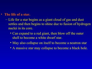 • The life of a star.
– Life for a star begins as a giant cloud of gas and dust
settles and then begins to shine due to fusion of hydrogen
nuclei in its core.
• Can expand to a red giant, then blow off the outer
shell to become a white dwarf star.
• May also collapse on itself to become a neutron star
• A massive star may collapse to become a black hole.
 