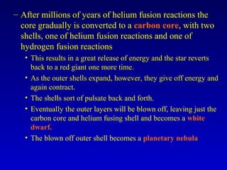 – After millions of years of helium fusion reactions the
core gradually is converted to a carbon core, with two
shells, one of helium fusion reactions and one of
hydrogen fusion reactions
• This results in a great release of energy and the star reverts
back to a red giant one more time.
• As the outer shells expand, however, they give off energy and
again contract.
• The shells sort of pulsate back and forth.
• Eventually the outer layers will be blown off, leaving just the
carbon core and helium fusing shell and becomes a white
dwarf.
• The blown off outer shell becomes a planetary nebula
 