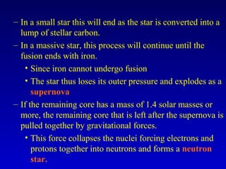 – In a small star this will end as the star is converted into a
lump of stellar carbon.
– In a massive star, this process will continue until the
fusion ends with iron.
• Since iron cannot undergo fusion
• The star thus loses its outer pressure and explodes as a
supernova
– If the remaining core has a mass of 1.4 solar masses or
more, the remaining core that is left after the supernova is
pulled together by gravitational forces.
• This force collapses the nuclei forcing electrons and
protons together into neutrons and forms a neutron
star.
 