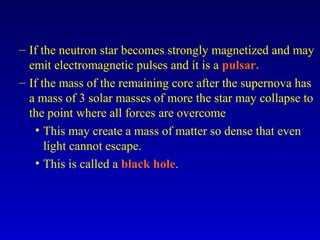 – If the neutron star becomes strongly magnetized and may
emit electromagnetic pulses and it is a pulsar.
– If the mass of the remaining core after the supernova has
a mass of 3 solar masses of more the star may collapse to
the point where all forces are overcome
• This may create a mass of matter so dense that even
light cannot escape.
• This is called a black hole.
 