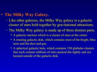 • The Milky Way Galaxy.
– Like other galaxies, the Milky Way galaxy is a galactic
cluster of stars held together by gravitational attractions.
– The Milky Way galaxy is made up of three distinct parts.
• A galactic nucleus which is a cluster of stars at the center
• A rotating galactic disk, which contains most of the bright, blue
stars and the dust and gas.
• A spherical galactic halo, which contains 150 globular clusters
that each contain millions of stars packed din tightly and are
located outside of the galactic disk.
 