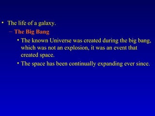 • The life of a galaxy.
– The Big Bang
• The known Universe was created during the big bang,
which was not an explosion, it was an event that
created space.
• The space has been continually expanding ever since.
 