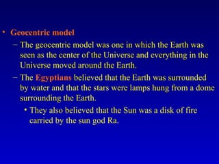 • Geocentric model
– The geocentric model was one in which the Earth was
seen as the center of the Universe and everything in the
Universe moved around the Earth.
– The Egyptians believed that the Earth was surrounded
by water and that the stars were lamps hung from a dome
surrounding the Earth.
• They also believed that the Sun was a disk of fire
carried by the sun god Ra.
 