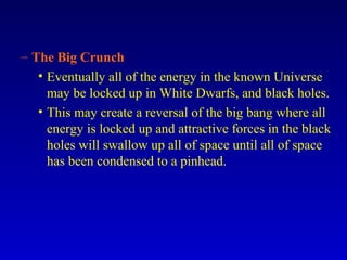 – The Big Crunch
• Eventually all of the energy in the known Universe
may be locked up in White Dwarfs, and black holes.
• This may create a reversal of the big bang where all
energy is locked up and attractive forces in the black
holes will swallow up all of space until all of space
has been condensed to a pinhead.
 