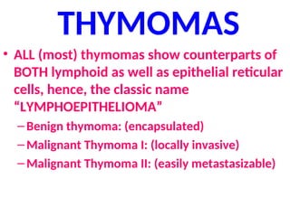THYMOMAS
• ALL (most) thymomas show counterparts of
BOTH lymphoid as well as epithelial reticular
cells, hence, the classic name
“LYMPHOEPITHELIOMA”
–Benign thymoma: (encapsulated)
–Malignant Thymoma I: (locally invasive)
–Malignant Thymoma II: (easily metastasizable)
 