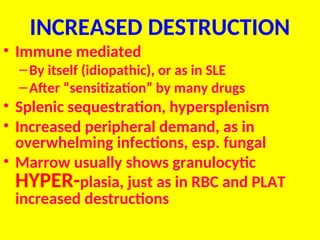 INCREASED DESTRUCTION
• Immune mediated
–By itself (idiopathic), or as in SLE
–After “sensitization” by many drugs
• Splenic sequestration, hypersplenism
• Increased peripheral demand, as in
overwhelming infections, esp. fungal
• Marrow usually shows granulocytic
HYPER-plasia, just as in RBC and PLAT
increased destructions
 
