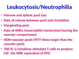 Leukocytosis/Neutrophilia
• Marrow and splenic pool size
• Rate of release between pool and circulation
• Marginating pool
• Rate of WBCs (neutrophils/monocytes) leaving the
vascular compartment
• NON-vascular pools FIFTY times larger than the
vascular pools
• TNF/IL-1/cytokines stimulate T-cells to produce
CSF, the WBC equivalent of EPO
 