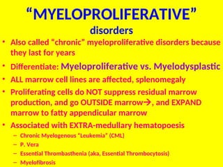 “MYELOPROLIFERATIVE”
disorders
• Also called “chronic” myeloproliferative disorders because
they last for years
• Differentiate: Myeloproliferative vs. Myelodysplastic
• ALL marrow cell lines are affected, splenomegaly
• Proliferating cells do NOT suppress residual marrow
production, and go OUTSIDE marrow, and EXPAND
marrow to fatty appendicular marrow
• Associated with EXTRA-medullary hematopoesis
– Chronic Myelogenous “Leukemia” (CML)
– P. Vera
– Essential Thrombasthenia (aka, Essential Thrombocytosis)
– Myelofibrosis
 