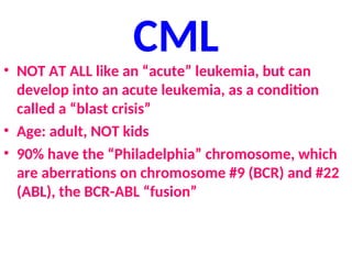 CML
• NOT AT ALL like an “acute” leukemia, but can
develop into an acute leukemia, as a condition
called a “blast crisis”
• Age: adult, NOT kids
• 90% have the “Philadelphia” chromosome, which
are aberrations on chromosome #9 (BCR) and #22
(ABL), the BCR-ABL “fusion”
 