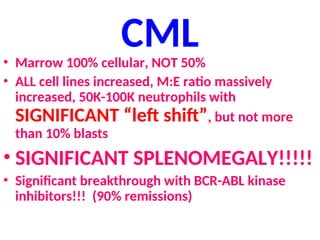 CML
• Marrow 100% cellular, NOT 50%
• ALL cell lines increased, M:E ratio massively
increased, 50K-100K neutrophils with
SIGNIFICANT “left shift”, but not more
than 10% blasts
• SIGNIFICANT SPLENOMEGALY!!!!!
• Significant breakthrough with BCR-ABL kinase
inhibitors!!! (90% remissions)
 