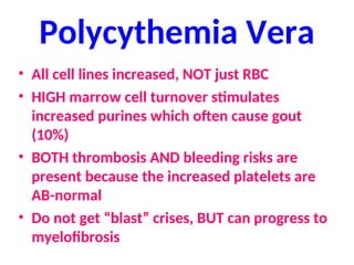 Polycythemia Vera
• All cell lines increased, NOT just RBC
• HIGH marrow cell turnover stimulates
increased purines which often cause gout
(10%)
• BOTH thrombosis AND bleeding risks are
present because the increased platelets are
AB-normal
• Do not get “blast” crises, BUT can progress to
myelofibrosis
 