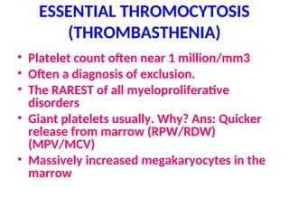 ESSENTIAL THROMOCYTOSIS
(THROMBASTHENIA)
• Platelet count often near 1 million/mm3
• Often a diagnosis of exclusion.
• The RAREST of all myeloproliferative
disorders
• Giant platelets usually. Why? Ans: Quicker
release from marrow (RPW/RDW)
(MPV/MCV)
• Massively increased megakaryocytes in the
marrow
 