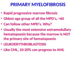PRIMARY MYELOFIBROSIS
• Rapid progressive marrow fibrosis
• Oldest age group of all the MPD’s, >60
• Can follow other MPD’s. Why?
• Usually the most extensive extramedullary
hematopoesis because the marrow is NOT
the primary site of hematopoesis
• LEUKOERYTHROBLASTOSIS
• Like CML, 10-20% can progress to AML
 