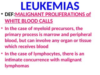 LEUKEMIAS
• DEF:MALIGNANT PROLIFERATIONS of
WHITE BLOOD CALLS
• In the case of myeloid precursors, the
primary process is marrow and peripheral
blood, but can involve any organ or tissue
which receives blood
• In the case of lymphocytes, there is an
intimate concurrence with malignant
lymphomas
 