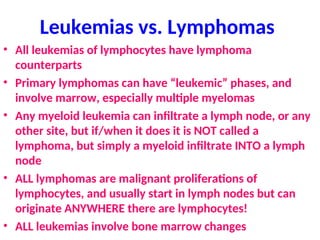 Leukemias vs. Lymphomas
• All leukemias of lymphocytes have lymphoma
counterparts
• Primary lymphomas can have “leukemic” phases, and
involve marrow, especially multiple myelomas
• Any myeloid leukemia can infiltrate a lymph node, or any
other site, but if/when it does it is NOT called a
lymphoma, but simply a myeloid infiltrate INTO a lymph
node
• ALL lymphomas are malignant proliferations of
lymphocytes, and usually start in lymph nodes but can
originate ANYWHERE there are lymphocytes!
• ALL leukemias involve bone marrow changes
 