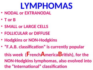 LYMPHOMAS
• NODAL or EXTRANODAL
• T or B
• SMALL or LARGE CELLS
• FOLLICULAR or DIFFUSE
• Hodgkins or NON-Hodgkins
• “F.A.B. classification” is currently popular
this week (FrenchAmericaBritish), for the
NON-Hodgkins lymphomas, also evolved into
the “International” classification
 