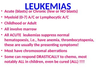 LEUKEMIAS
• Acute (blasts) or Chronic (few or NO blasts)
• Myeloid (0-7) A/C or Lymphocytic A/C
• Childhood or Adult
• All involve marrow
• All ACUTE leukemias suppress normal
hematopoesis, i.e., have anemia, thrombocytopenia,
these are usually the presenting symptoms!
• Most have chromosomal aberrations
• Some can respond DRASTICALLY to chemo, most
notably ALL in children, even be cured (ALL) !!!!
 