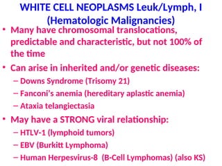 WHITE CELL NEOPLASMS Leuk/Lymph, I
(Hematologic Malignancies)
• Many have chromosomal translocations,
predictable and characteristic, but not 100% of
the time
• Can arise in inherited and/or genetic diseases:
– Downs Syndrome (Trisomy 21)
– Fanconi’s anemia (hereditary aplastic anemia)
– Ataxia telangiectasia
• May have a STRONG viral relationship:
– HTLV-1 (lymphoid tumors)
– EBV (Burkitt Lymphoma)
– Human Herpesvirus-8 (B-Cell Lymphomas) (also KS)
 
