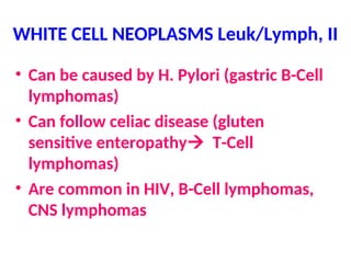 WHITE CELL NEOPLASMS Leuk/Lymph, II
• Can be caused by H. Pylori (gastric B-Cell
lymphomas)
• Can follow celiac disease (gluten
sensitive enteropathy T-Cell
lymphomas)
• Are common in HIV, B-Cell lymphomas,
CNS lymphomas
 
