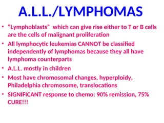 A.L.L./LYMPHOMAS
• “Lymphoblasts” which can give rise either to T or B cells
are the cells of malignant proliferation
• All lymphocytic leukemias CANNOT be classified
independently of lymphomas because they all have
lymphoma counterparts
• A.L.L. mostly in children
• Most have chromosomal changes, hyperploidy,
Philadelphia chromosome, translocations
• SIGNIFICANT response to chemo: 90% remission, 75%
CURE!!!
 