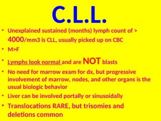 C.L.L.
• Unexplained sustained (months) lymph count of >
4000/mm3 is CLL, usually picked up on CBC
• M>F
• Lymphs look normal and are NOTblasts
• No need for marrow exam for dx, but progressive
involvement of marrow, nodes, and other organs is the
usual biologic behavior
• Liver can be involved portally or sinusoidally
• Translocations RARE, but trisomies and
deletions common
 